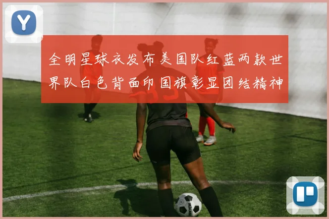 全明星球衣发布美国队红蓝两款世界队白色背面印国旗彰显团结精神