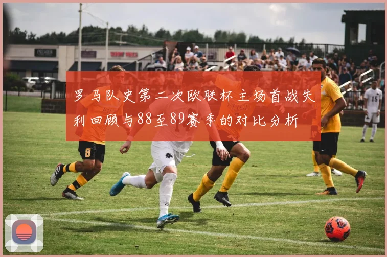 罗马队史第二次欧联杯主场首战失利回顾与88至89赛季的对比分析