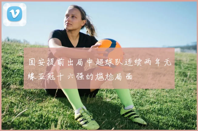 国安提前出局中超球队连续两年无缘亚冠十六强的尴尬局面