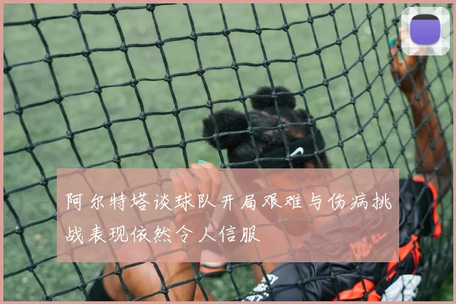 阿尔特塔谈球队开局艰难与伤病挑战表现依然令人信服