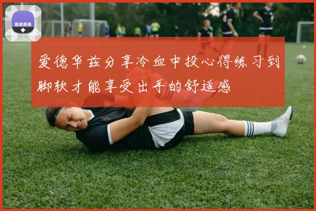 爱德华兹分享冷血中投心得练习到脚软才能享受出手的舒适感