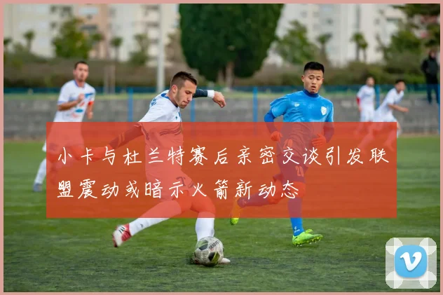 小卡与杜兰特赛后亲密交谈引发联盟震动或暗示火箭新动态