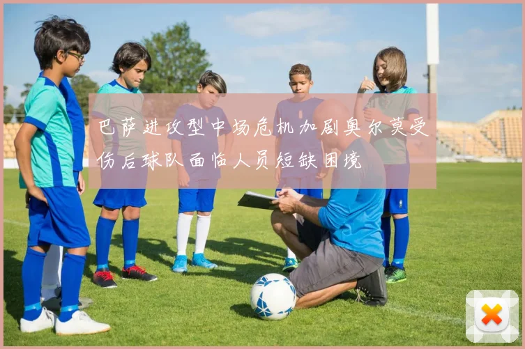 巴萨进攻型中场危机加剧奥尔莫受伤后球队面临人员短缺困境