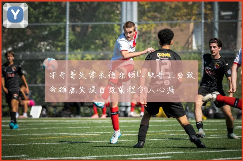 字母哥失常米德尔顿CJ联手三分致命雄鹿失误自毁前程令人心痛