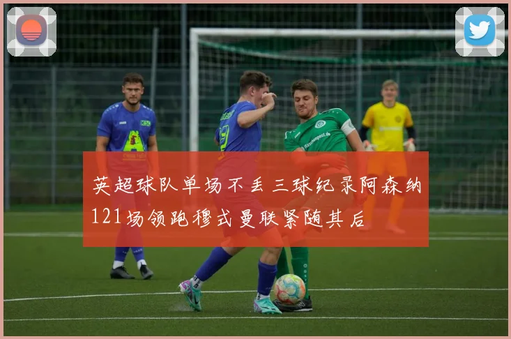 英超球队单场不丢三球纪录阿森纳121场领跑穆式曼联紧随其后