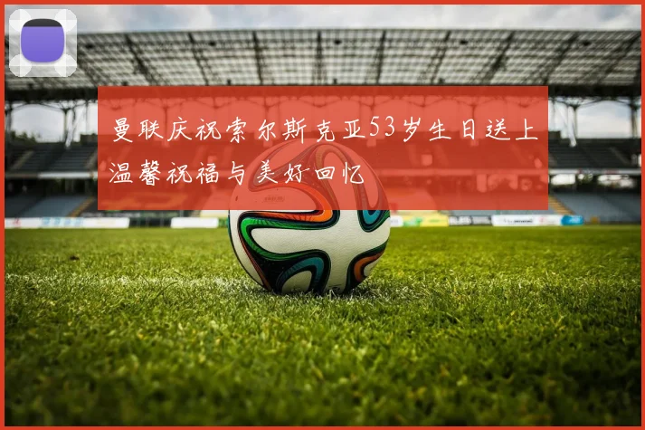 曼联庆祝索尔斯克亚53岁生日送上温馨祝福与美好回忆