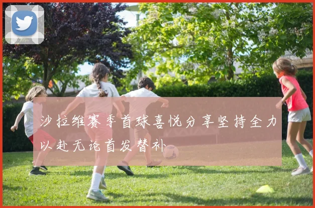 沙拉维赛季首球喜悦分享坚持全力以赴无论首发替补