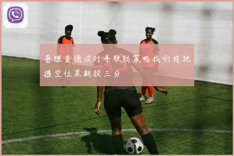 普理查德谈对手联防策略我们将把握空位果断投三分