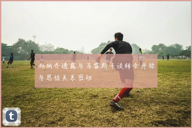 加纳乔透露与马雷斯卡谈转会并称与恩佐关系密切