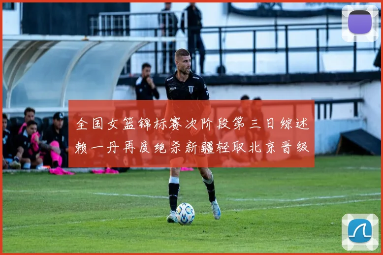 全国女篮锦标赛次阶段第三日综述赖一丹再度绝杀新疆轻取北京晋级在望