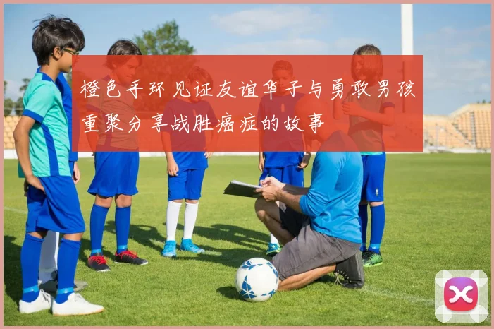 橙色手环见证友谊华子与勇敢男孩重聚分享战胜癌症的故事