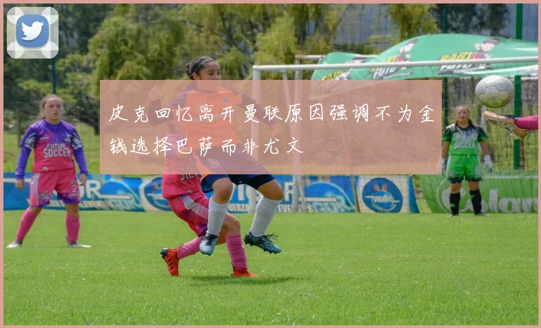 皮克回忆离开曼联原因强调不为金钱选择巴萨而非尤文