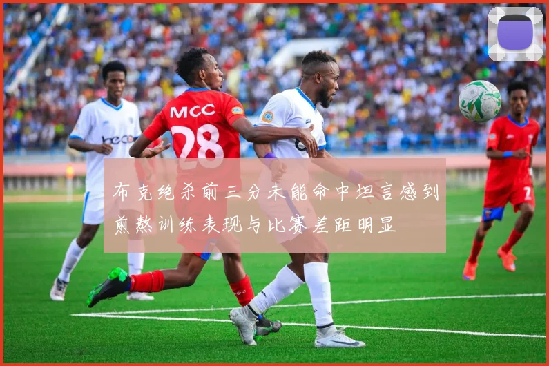 布克绝杀前三分未能命中坦言感到煎熬训练表现与比赛差距明显