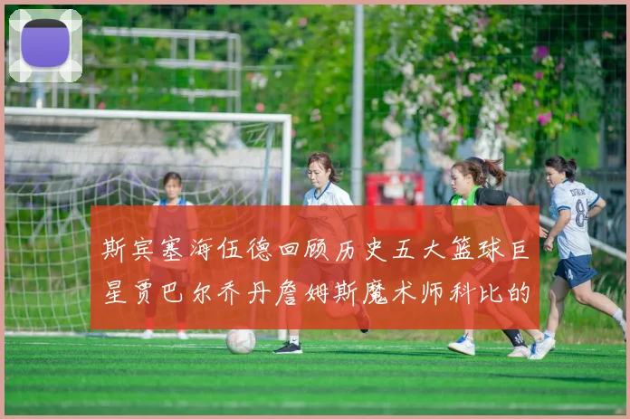 斯宾塞海伍德回顾历史五大篮球巨星贾巴尔乔丹詹姆斯魔术师科比的辉煌成就