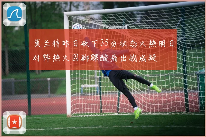 莫兰特昨日砍下35分状态火热明日对阵热火因脚踝酸痛出战成疑