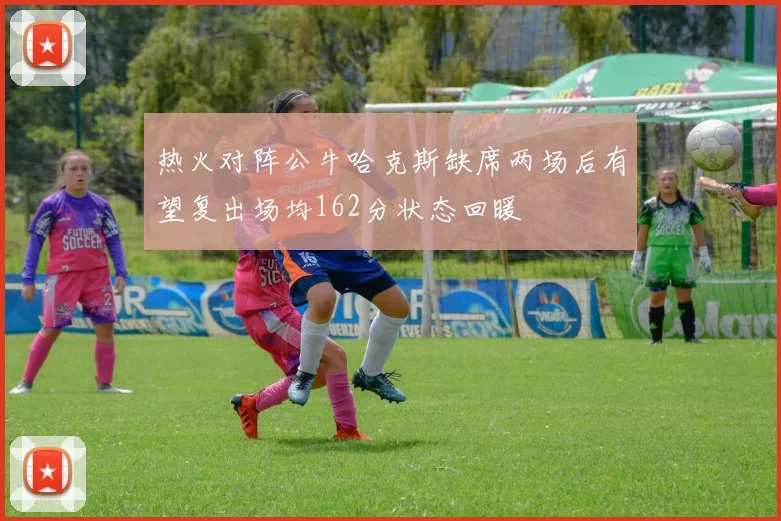 热火对阵公牛哈克斯缺席两场后有望复出场均162分状态回暖