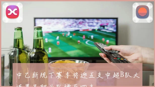 中乙新规下赛季将迎五支中超B队大连男足职业队增至四支