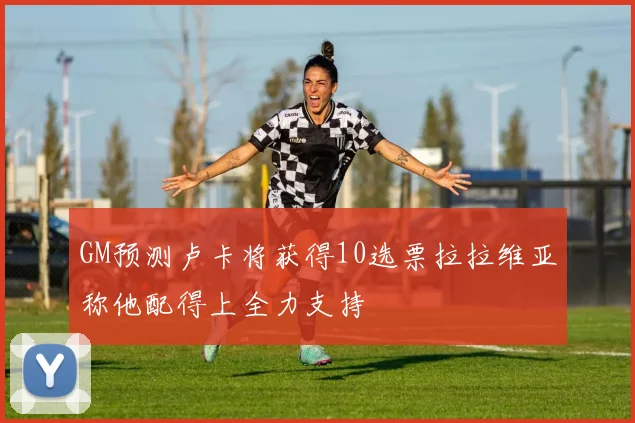GM预测卢卡将获得10选票拉拉维亚称他配得上全力支持