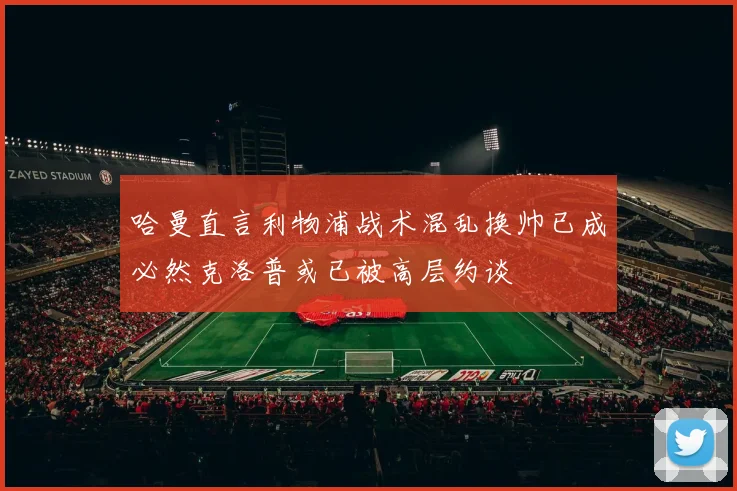 哈曼直言利物浦战术混乱换帅已成必然克洛普或已被高层约谈