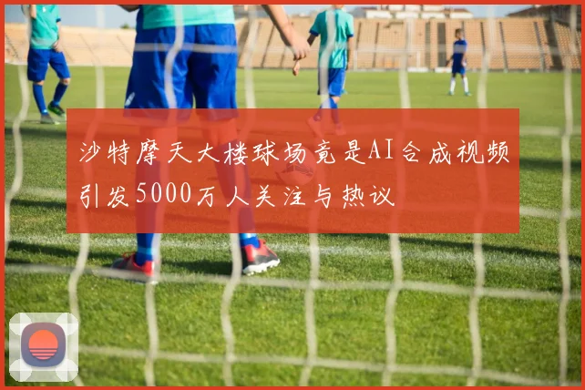 沙特摩天大楼球场竟是AI合成视频引发5000万人关注与热议