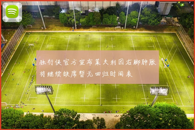 独行侠官方宣布莱夫利因右脚肿胀将继续缺席暂无回归时间表