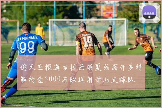 德天空报道吉拉西明夏或离开多特解约金5000万欧适用于七支球队