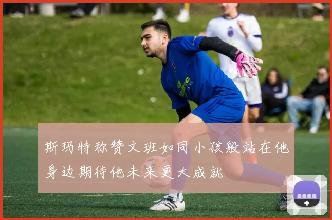 斯玛特称赞文班如同小孩般站在他身边期待他未来更大成就