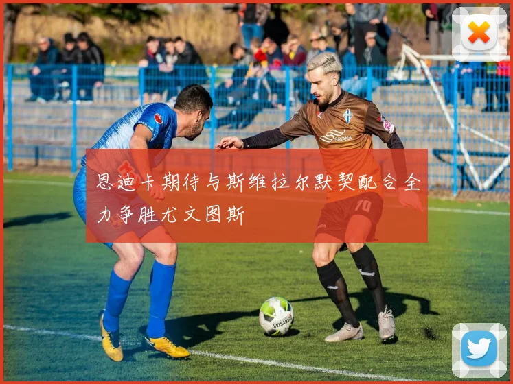 恩迪卡期待与斯维拉尔默契配合全力争胜尤文图斯