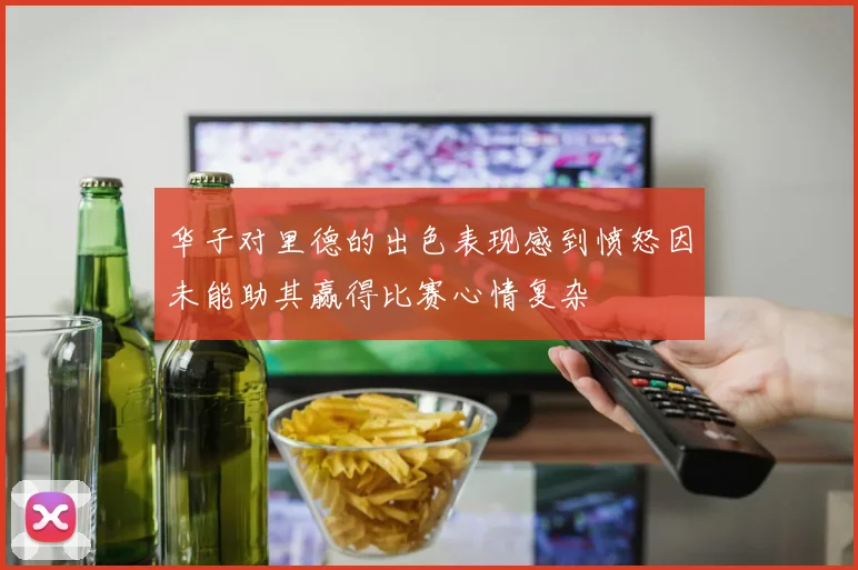 华子对里德的出色表现感到愤怒因未能助其赢得比赛心情复杂
