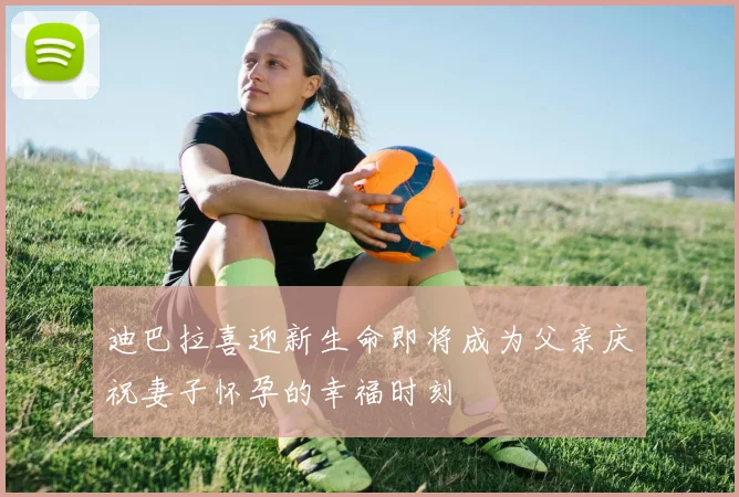 迪巴拉喜迎新生命即将成为父亲庆祝妻子怀孕的幸福时刻