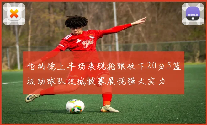 伦纳德上半场表现抢眼砍下20分5篮板助球队攻城拔寨展现强大实力