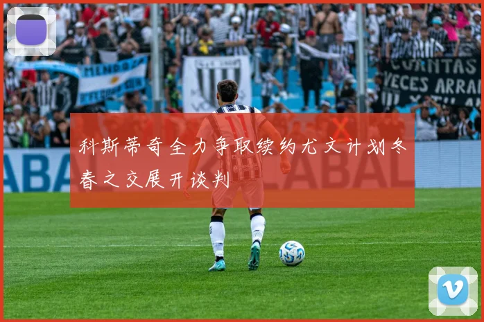 科斯蒂奇全力争取续约尤文计划冬春之交展开谈判