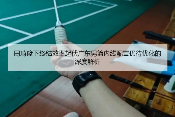 周琦篮下终结效率起伏广东男篮内线配置仍待优化的深度解析 | ManBetX